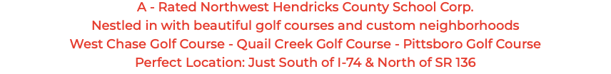 A - Rated Northwest Hendricks County School Corp. Nestled in with beautiful golf courses and custom neighborhoods West Chase Golf Course - Quail Creek Golf Course - Pittsboro Golf Course Perfect Location: Just South of I-74 & North of SR 136