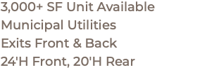 3,000+ SF Unit Available Municipal Utilities Exits Front & Back 24'H Front, 20'H Rear