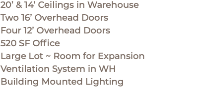 20’ & 14’ Ceilings in Warehouse Two 16’ Overhead Doors Four 12’ Overhead Doors 520 SF Office Large Lot ~ Room for Expansion Ventilation System in WH Building Mounted Lighting